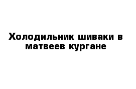 Холодильник шиваки в матвеев кургане